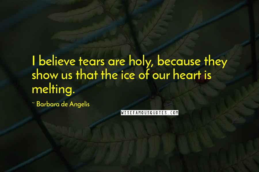 Barbara De Angelis Quotes: I believe tears are holy, because they show us that the ice of our heart is melting.