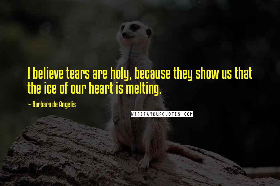 Barbara De Angelis Quotes: I believe tears are holy, because they show us that the ice of our heart is melting.