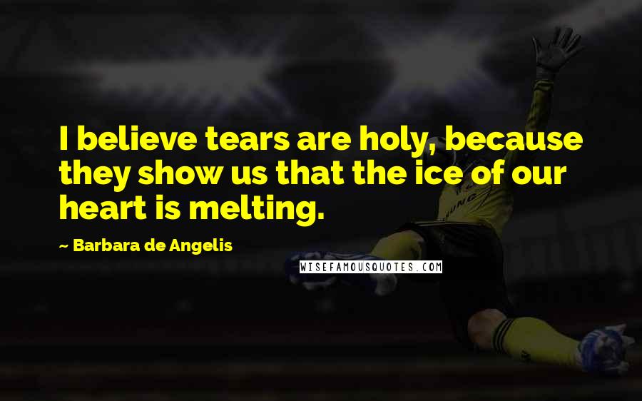 Barbara De Angelis Quotes: I believe tears are holy, because they show us that the ice of our heart is melting.