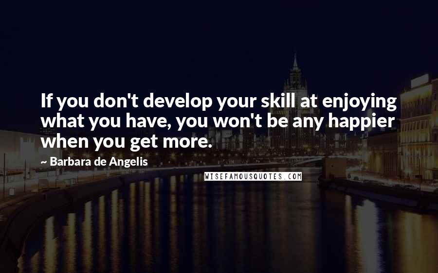 Barbara De Angelis Quotes: If you don't develop your skill at enjoying what you have, you won't be any happier when you get more.