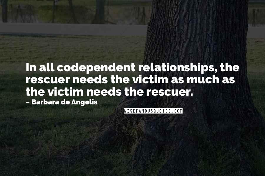 Barbara De Angelis Quotes: In all codependent relationships, the rescuer needs the victim as much as the victim needs the rescuer.