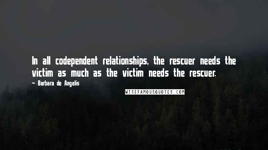 Barbara De Angelis Quotes: In all codependent relationships, the rescuer needs the victim as much as the victim needs the rescuer.