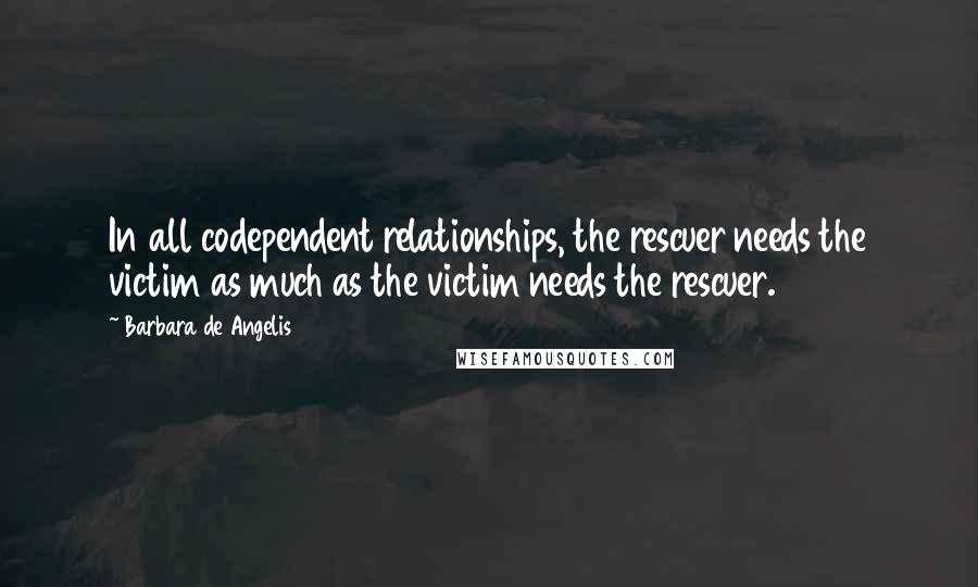 Barbara De Angelis Quotes: In all codependent relationships, the rescuer needs the victim as much as the victim needs the rescuer.