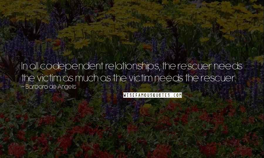 Barbara De Angelis Quotes: In all codependent relationships, the rescuer needs the victim as much as the victim needs the rescuer.