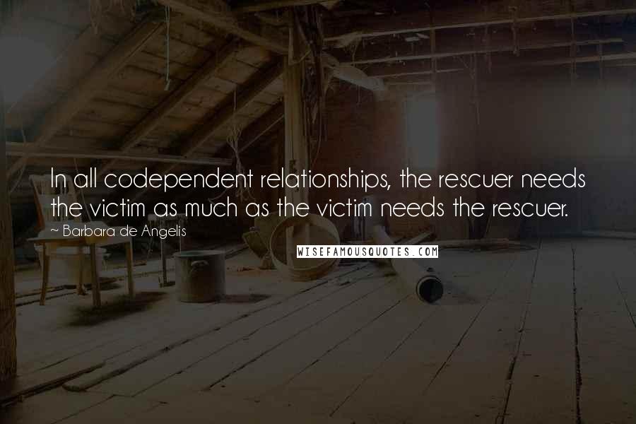 Barbara De Angelis Quotes: In all codependent relationships, the rescuer needs the victim as much as the victim needs the rescuer.