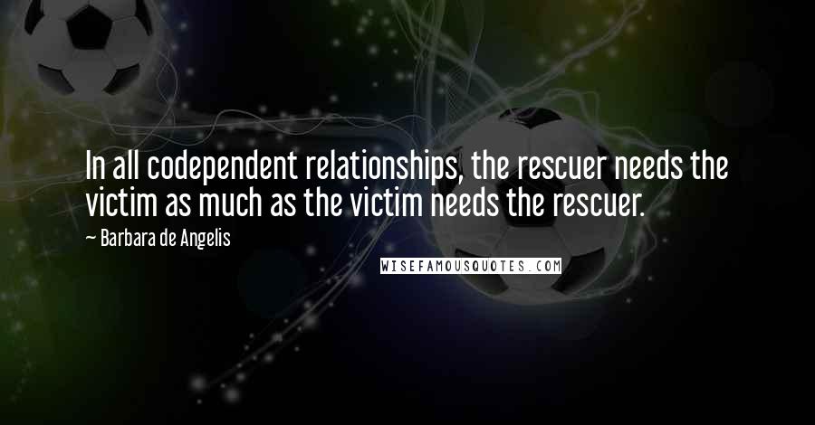 Barbara De Angelis Quotes: In all codependent relationships, the rescuer needs the victim as much as the victim needs the rescuer.