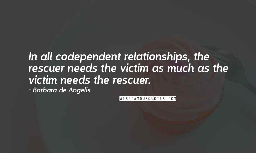Barbara De Angelis Quotes: In all codependent relationships, the rescuer needs the victim as much as the victim needs the rescuer.