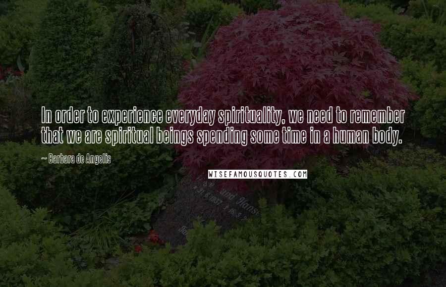 Barbara De Angelis Quotes: In order to experience everyday spirituality, we need to remember that we are spiritual beings spending some time in a human body.