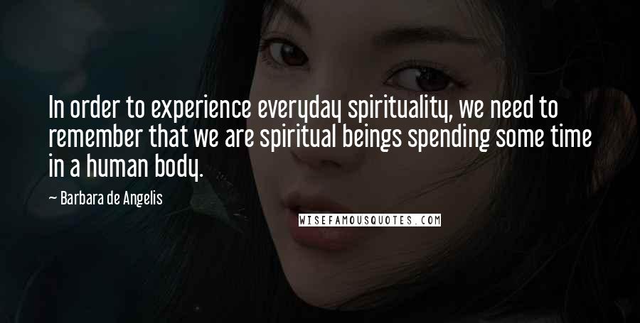 Barbara De Angelis Quotes: In order to experience everyday spirituality, we need to remember that we are spiritual beings spending some time in a human body.