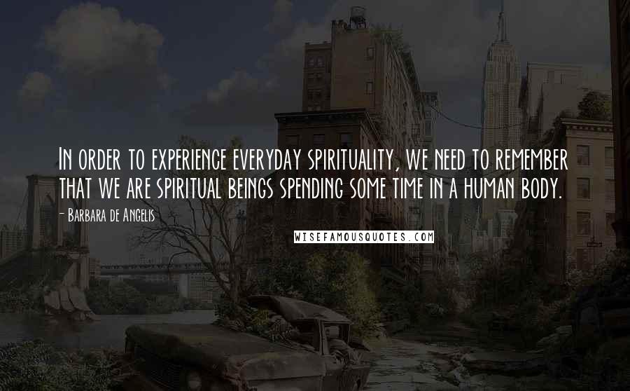 Barbara De Angelis Quotes: In order to experience everyday spirituality, we need to remember that we are spiritual beings spending some time in a human body.