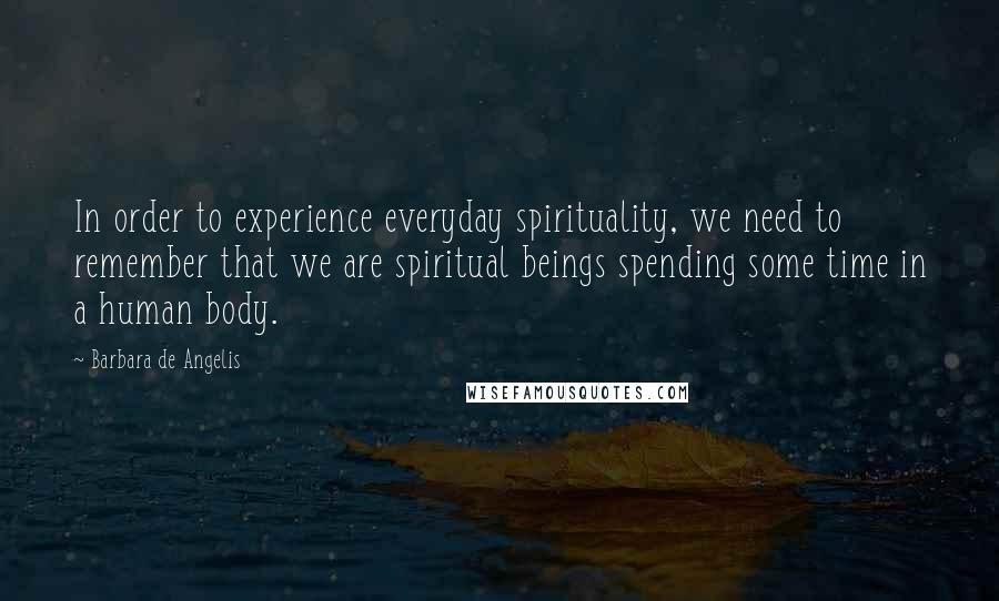 Barbara De Angelis Quotes: In order to experience everyday spirituality, we need to remember that we are spiritual beings spending some time in a human body.