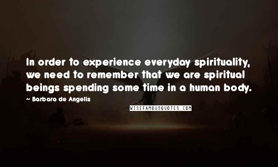 Barbara De Angelis Quotes: In order to experience everyday spirituality, we need to remember that we are spiritual beings spending some time in a human body.