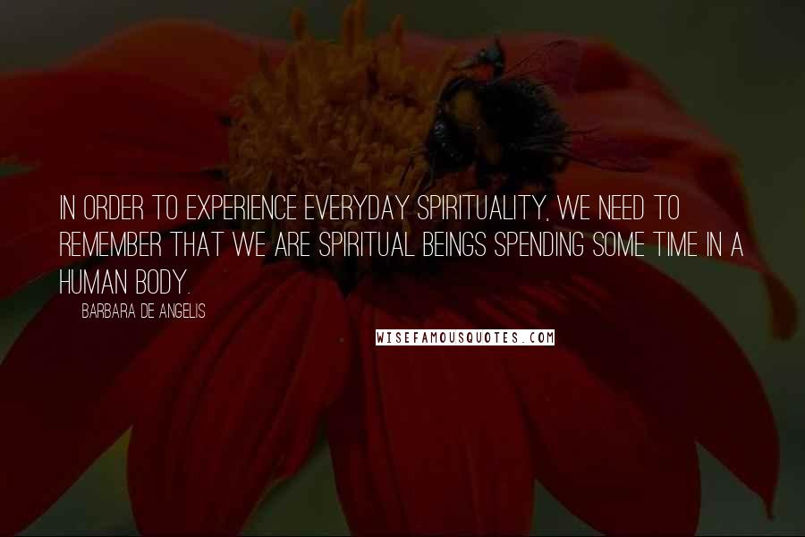 Barbara De Angelis Quotes: In order to experience everyday spirituality, we need to remember that we are spiritual beings spending some time in a human body.