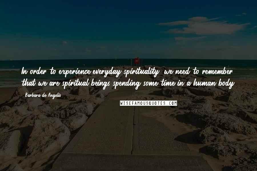 Barbara De Angelis Quotes: In order to experience everyday spirituality, we need to remember that we are spiritual beings spending some time in a human body.