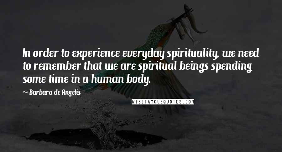 Barbara De Angelis Quotes: In order to experience everyday spirituality, we need to remember that we are spiritual beings spending some time in a human body.