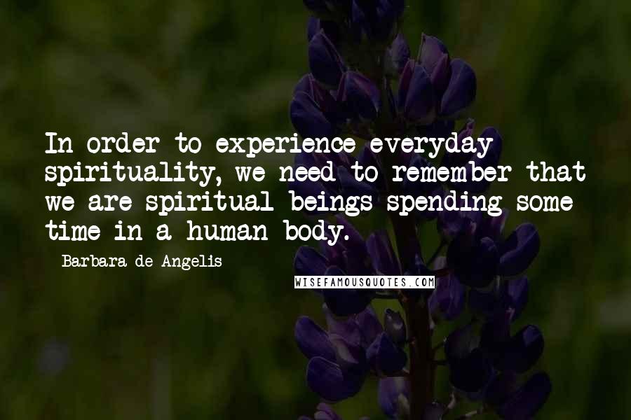 Barbara De Angelis Quotes: In order to experience everyday spirituality, we need to remember that we are spiritual beings spending some time in a human body.