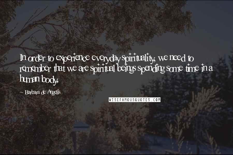 Barbara De Angelis Quotes: In order to experience everyday spirituality, we need to remember that we are spiritual beings spending some time in a human body.