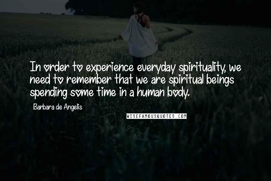 Barbara De Angelis Quotes: In order to experience everyday spirituality, we need to remember that we are spiritual beings spending some time in a human body.