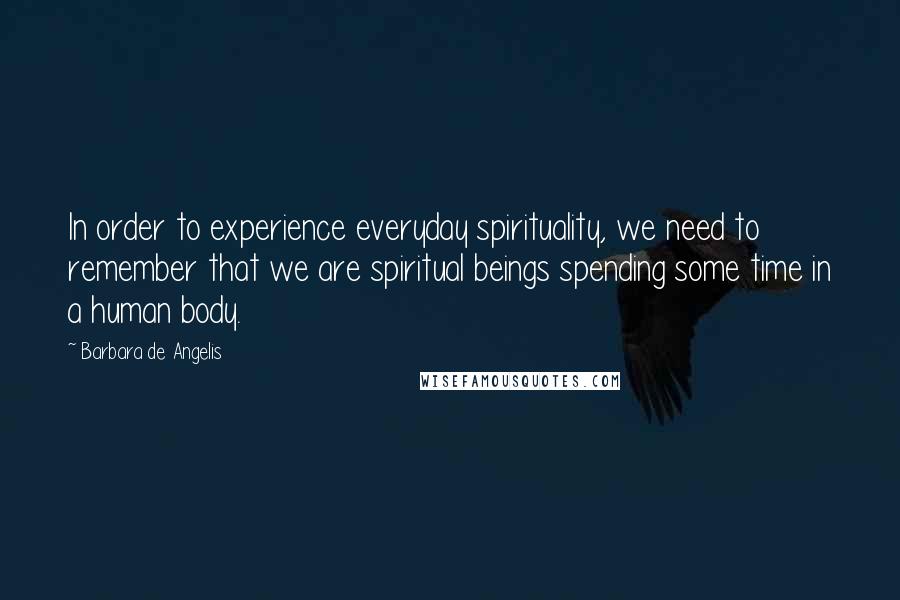 Barbara De Angelis Quotes: In order to experience everyday spirituality, we need to remember that we are spiritual beings spending some time in a human body.