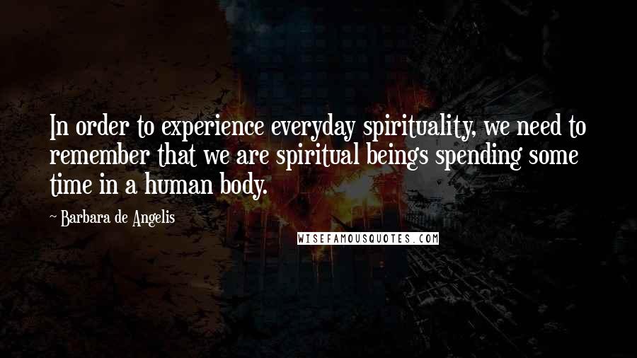 Barbara De Angelis Quotes: In order to experience everyday spirituality, we need to remember that we are spiritual beings spending some time in a human body.