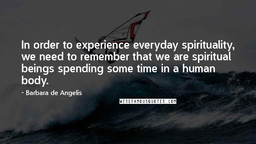 Barbara De Angelis Quotes: In order to experience everyday spirituality, we need to remember that we are spiritual beings spending some time in a human body.