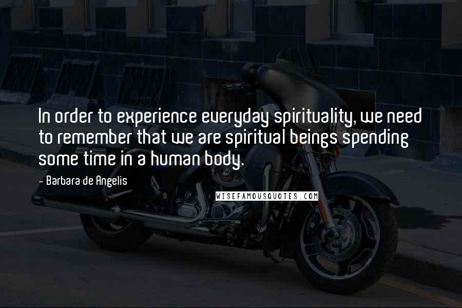 Barbara De Angelis Quotes: In order to experience everyday spirituality, we need to remember that we are spiritual beings spending some time in a human body.