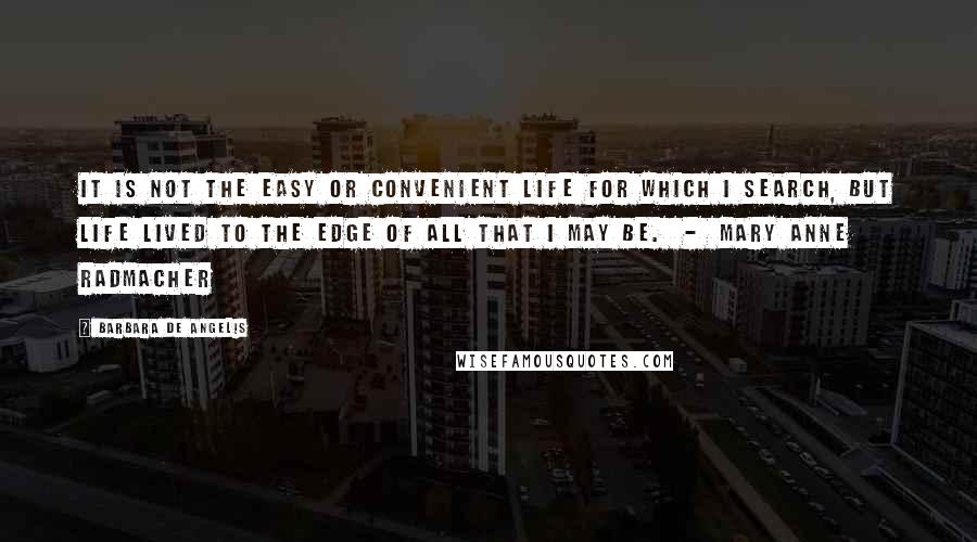 Barbara De Angelis Quotes: It is not the easy or convenient life for which I search, but life lived to the edge of all that I may be.  -  Mary Anne Radmacher