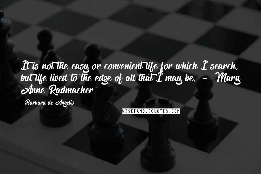 Barbara De Angelis Quotes: It is not the easy or convenient life for which I search, but life lived to the edge of all that I may be.  -  Mary Anne Radmacher