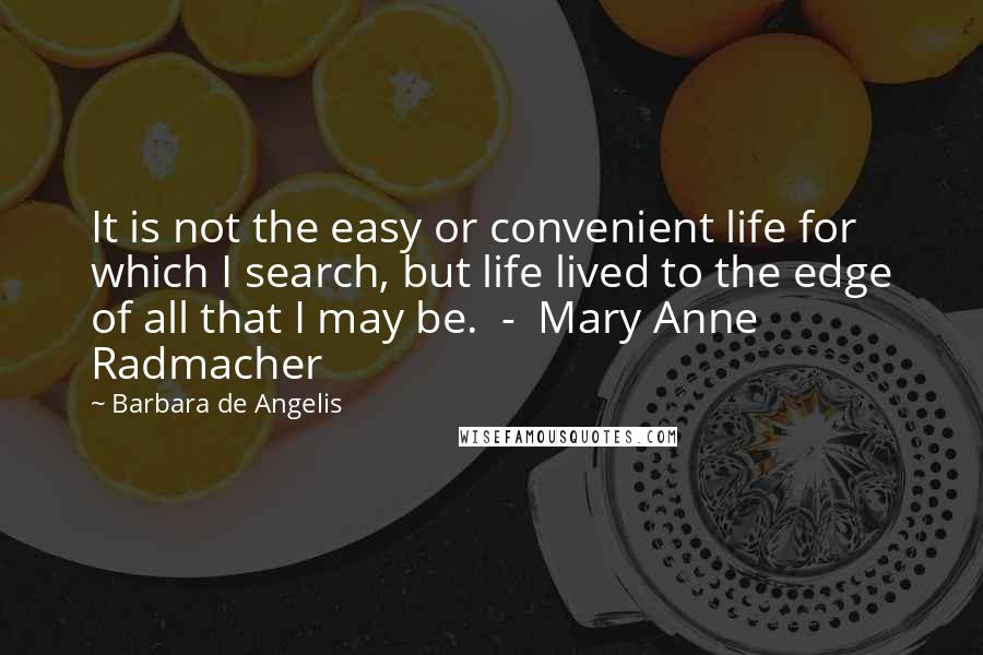 Barbara De Angelis Quotes: It is not the easy or convenient life for which I search, but life lived to the edge of all that I may be.  -  Mary Anne Radmacher