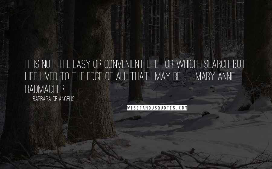 Barbara De Angelis Quotes: It is not the easy or convenient life for which I search, but life lived to the edge of all that I may be.  -  Mary Anne Radmacher