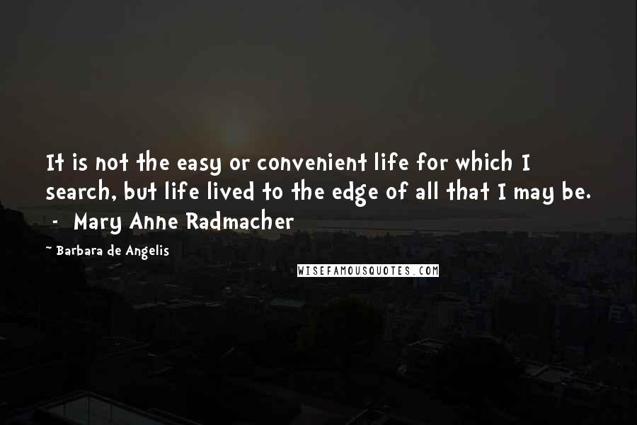 Barbara De Angelis Quotes: It is not the easy or convenient life for which I search, but life lived to the edge of all that I may be.  -  Mary Anne Radmacher