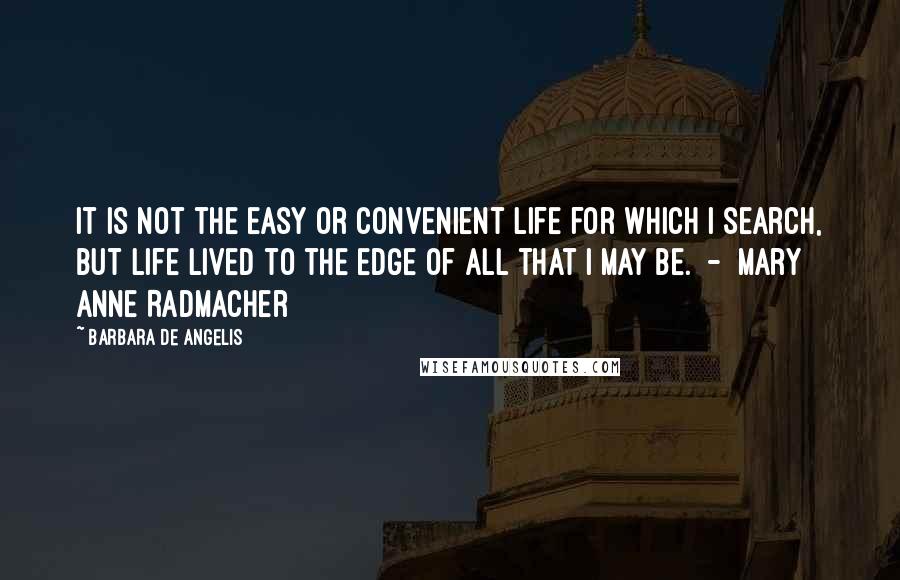 Barbara De Angelis Quotes: It is not the easy or convenient life for which I search, but life lived to the edge of all that I may be.  -  Mary Anne Radmacher