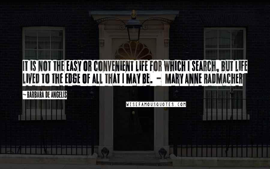 Barbara De Angelis Quotes: It is not the easy or convenient life for which I search, but life lived to the edge of all that I may be.  -  Mary Anne Radmacher