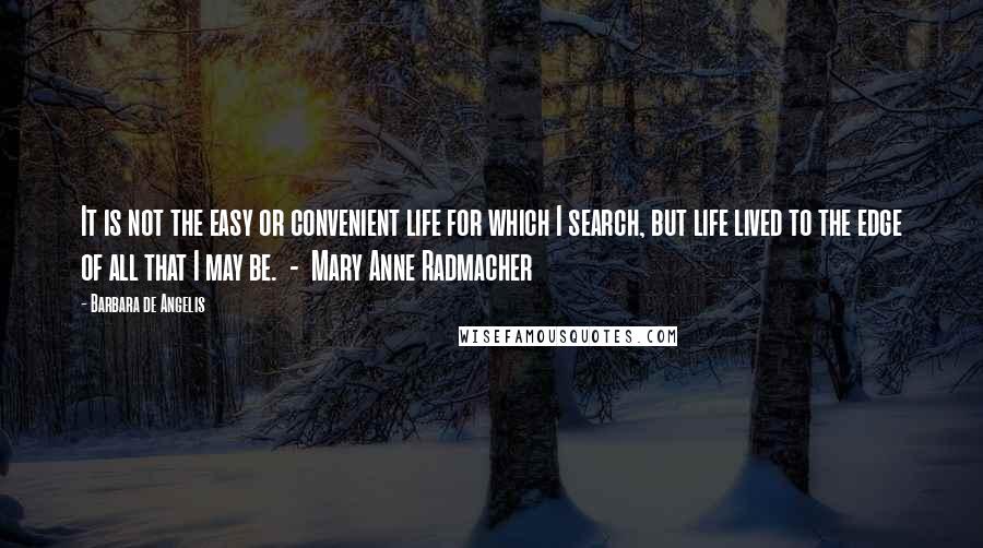 Barbara De Angelis Quotes: It is not the easy or convenient life for which I search, but life lived to the edge of all that I may be.  -  Mary Anne Radmacher