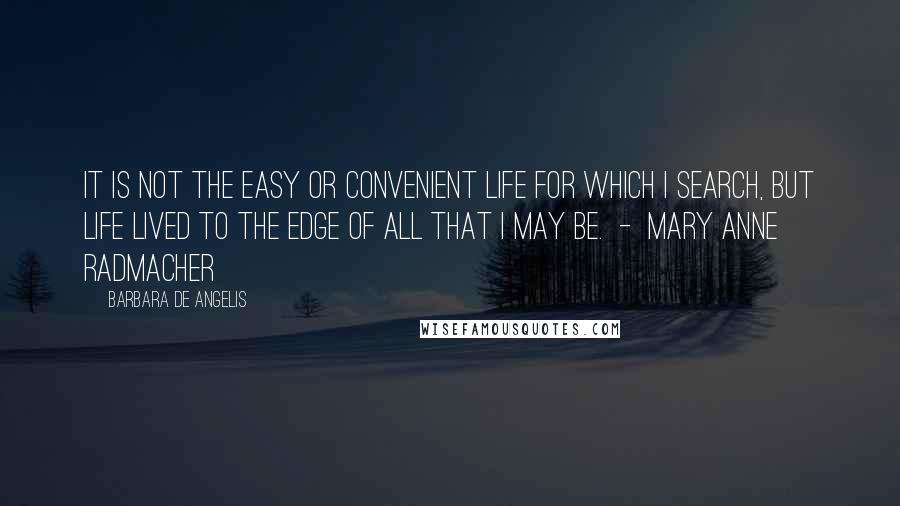 Barbara De Angelis Quotes: It is not the easy or convenient life for which I search, but life lived to the edge of all that I may be.  -  Mary Anne Radmacher