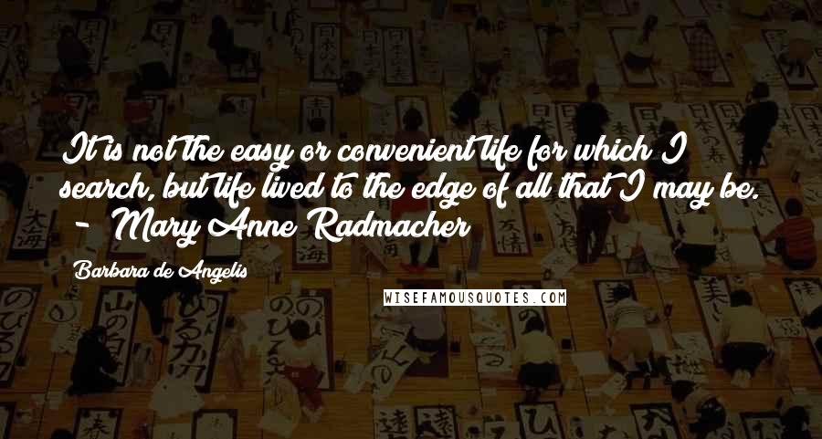 Barbara De Angelis Quotes: It is not the easy or convenient life for which I search, but life lived to the edge of all that I may be.  -  Mary Anne Radmacher