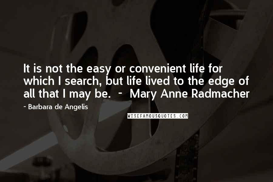 Barbara De Angelis Quotes: It is not the easy or convenient life for which I search, but life lived to the edge of all that I may be.  -  Mary Anne Radmacher