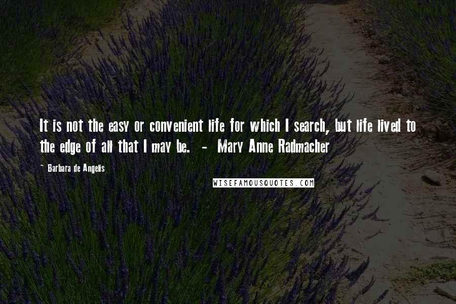 Barbara De Angelis Quotes: It is not the easy or convenient life for which I search, but life lived to the edge of all that I may be.  -  Mary Anne Radmacher