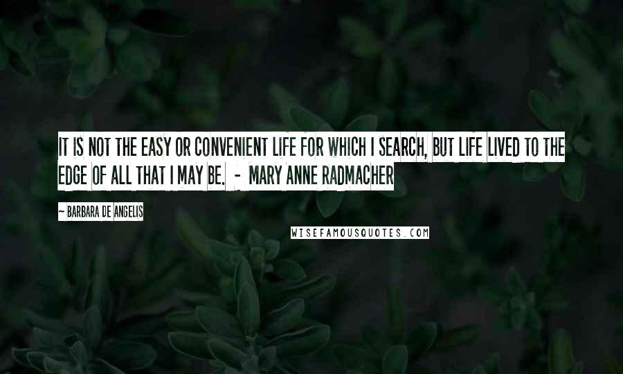 Barbara De Angelis Quotes: It is not the easy or convenient life for which I search, but life lived to the edge of all that I may be.  -  Mary Anne Radmacher