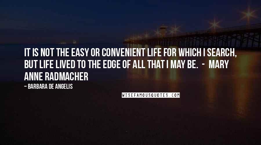 Barbara De Angelis Quotes: It is not the easy or convenient life for which I search, but life lived to the edge of all that I may be.  -  Mary Anne Radmacher