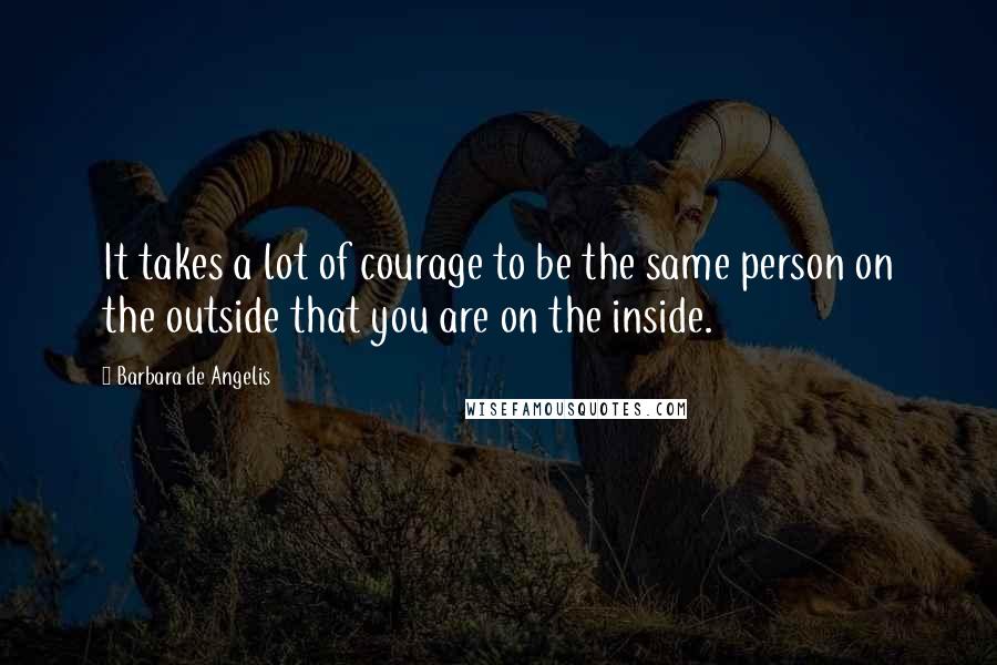 Barbara De Angelis Quotes: It takes a lot of courage to be the same person on the outside that you are on the inside.