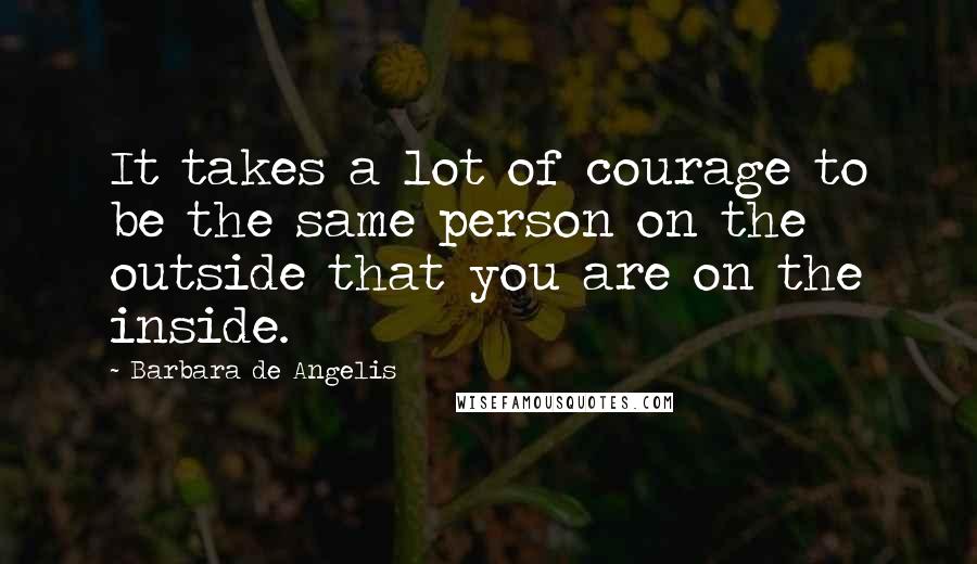 Barbara De Angelis Quotes: It takes a lot of courage to be the same person on the outside that you are on the inside.
