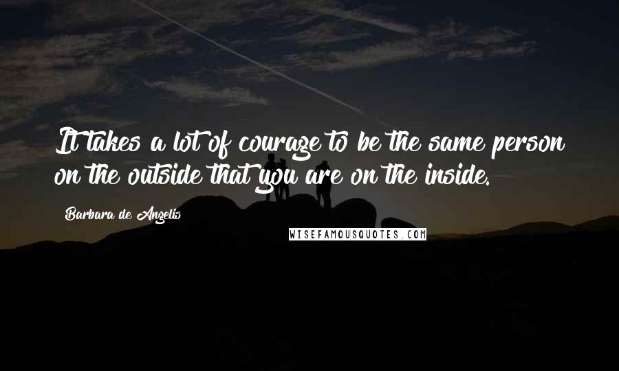 Barbara De Angelis Quotes: It takes a lot of courage to be the same person on the outside that you are on the inside.