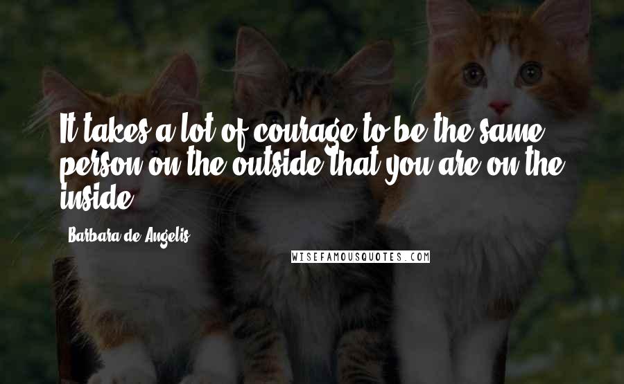 Barbara De Angelis Quotes: It takes a lot of courage to be the same person on the outside that you are on the inside.