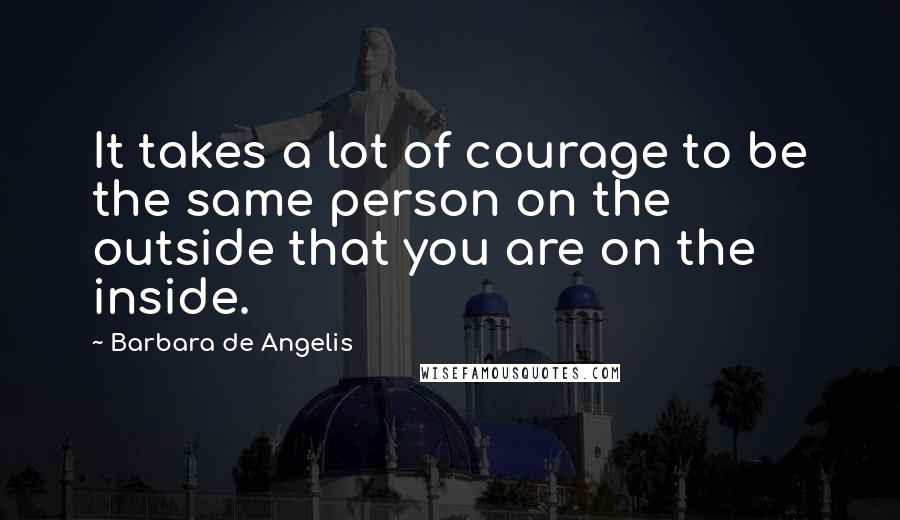 Barbara De Angelis Quotes: It takes a lot of courage to be the same person on the outside that you are on the inside.