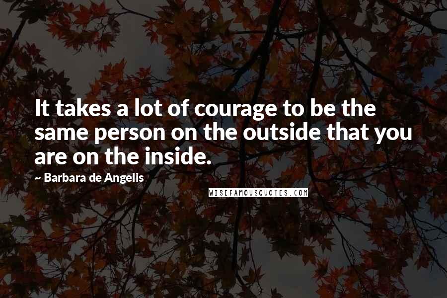 Barbara De Angelis Quotes: It takes a lot of courage to be the same person on the outside that you are on the inside.