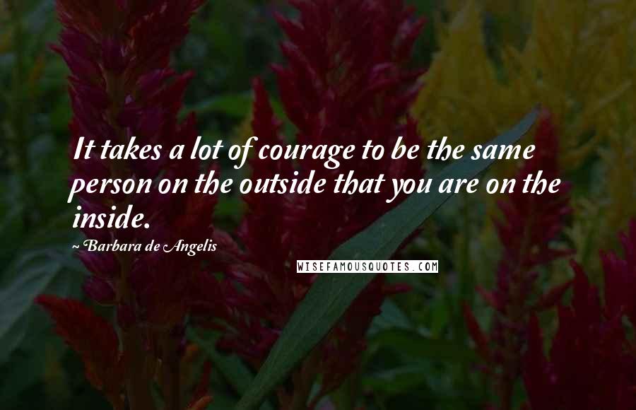 Barbara De Angelis Quotes: It takes a lot of courage to be the same person on the outside that you are on the inside.