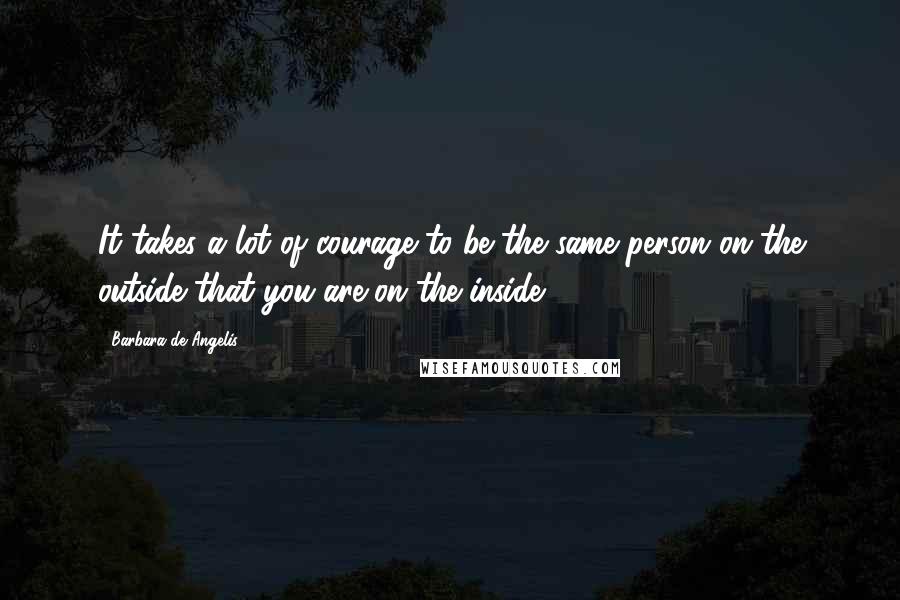 Barbara De Angelis Quotes: It takes a lot of courage to be the same person on the outside that you are on the inside.