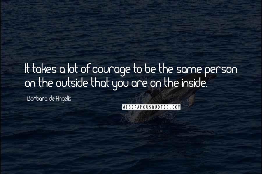 Barbara De Angelis Quotes: It takes a lot of courage to be the same person on the outside that you are on the inside.