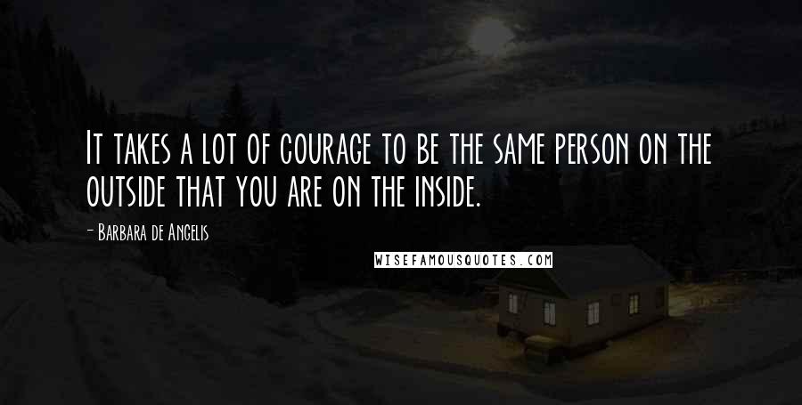 Barbara De Angelis Quotes: It takes a lot of courage to be the same person on the outside that you are on the inside.